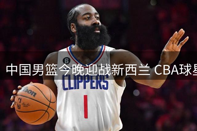 中国男篮今晚迎战新西兰 CBA球星带队力争止颓