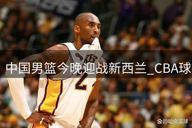 中国男篮今晚迎战新西兰 CBA球星带队力争止颓