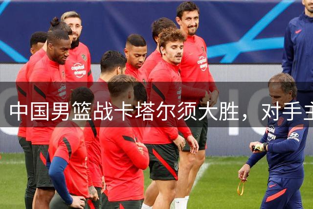 中国男篮战卡塔尔须大胜，对手主力缺阵但不可轻敌