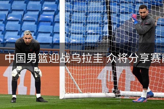 中国男篮迎战乌拉圭 众将分享赛前心声