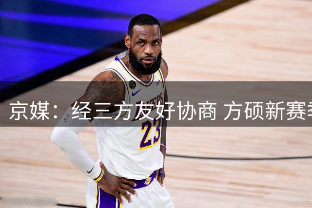 京媒：经三方友好协商 方硕新赛季将加盟NBL球队长沙勇胜