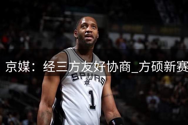 京媒：经三方友好协商 方硕新赛季将加盟NBL球队长沙勇胜
