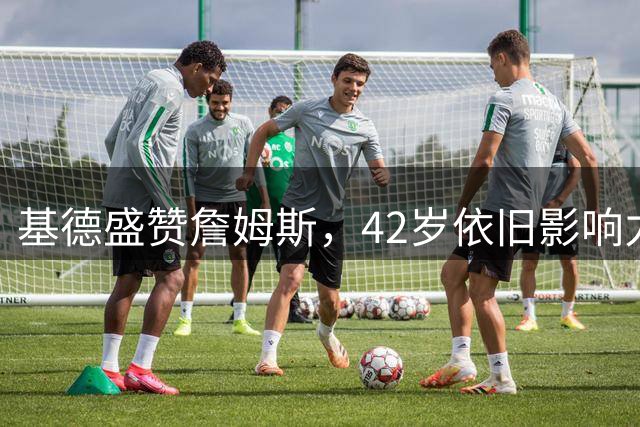 基德盛赞詹姆斯，42岁依旧影响力非凡