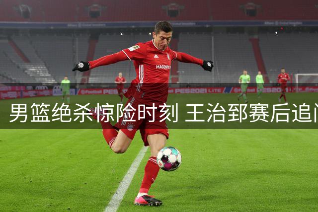 男篮绝杀惊险时刻 王治郅赛后追问赵继伟助攻细节