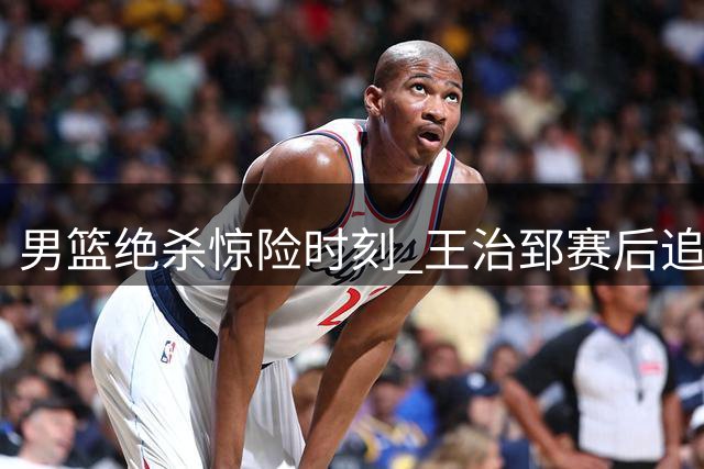 男篮绝杀惊险时刻 王治郅赛后追问赵继伟助攻细节