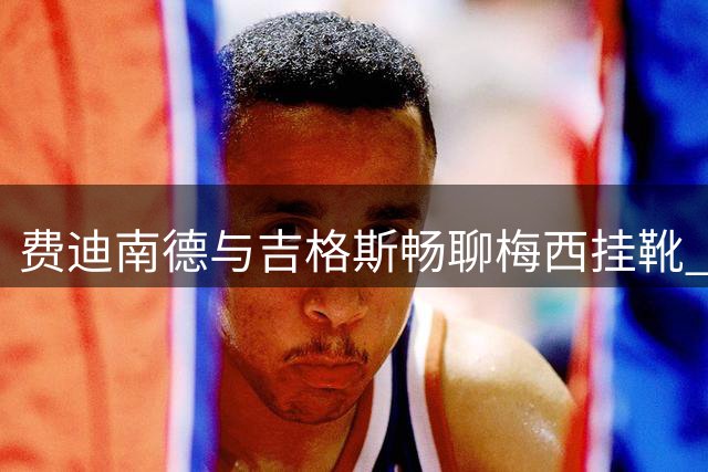 费迪南德与吉格斯畅聊梅西挂靴 传奇左将隔空致敬
